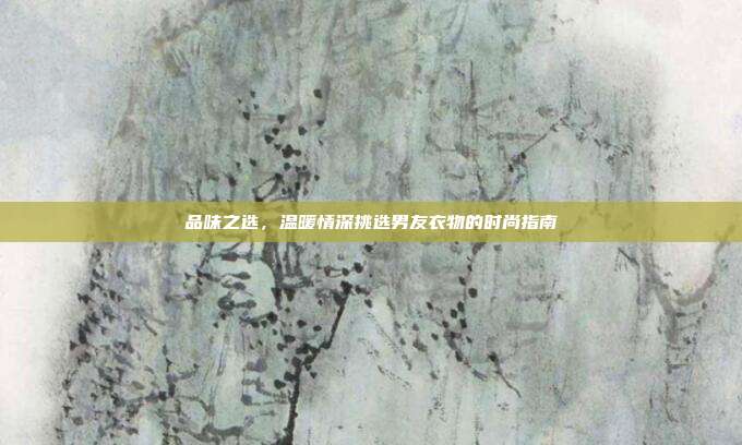 品味之选，温暖情深挑选男友衣物的时尚指南