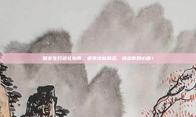 朋友生日送礼指南，避免这些禁忌，送出你的心意！
