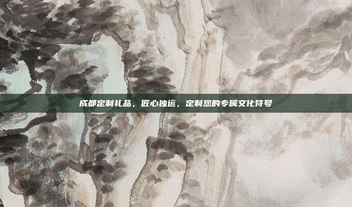 成都定制礼品，匠心独运，定制您的专属文化符号