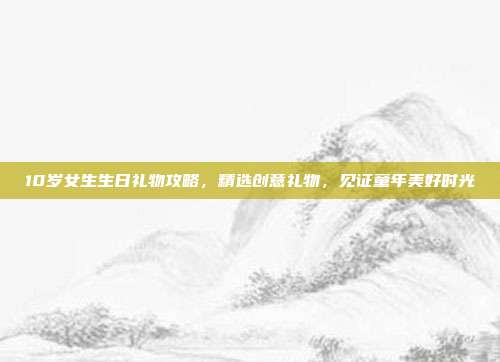 10岁女生生日礼物攻略，精选创意礼物，见证童年美好时光