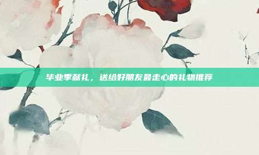 毕业季献礼，送给好朋友最走心的礼物推荐