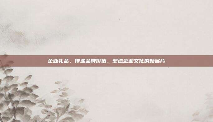 企业礼品，传递品牌价值，塑造企业文化的新名片