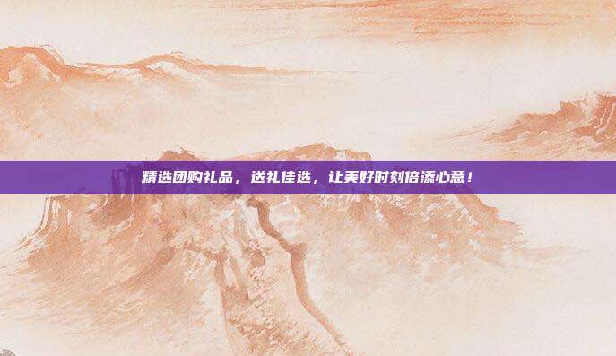 精选团购礼品，送礼佳选，让美好时刻倍添心意！