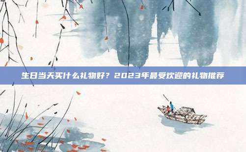 生日当天买什么礼物好？2023年最受欢迎的礼物推荐