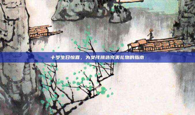 十岁生日惊喜，为女孩挑选完美礼物的指南