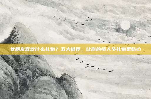 女朋友喜欢什么礼物？五大推荐，让你的情人节礼物更贴心