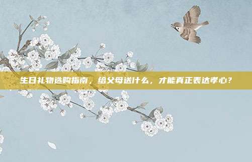 生日礼物选购指南，给父母送什么，才能真正表达孝心？