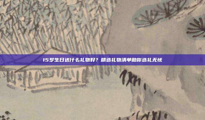 15岁生日送什么礼物好？精选礼物清单助你选礼无忧