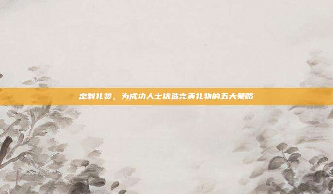 定制礼赞，为成功人士挑选完美礼物的五大策略