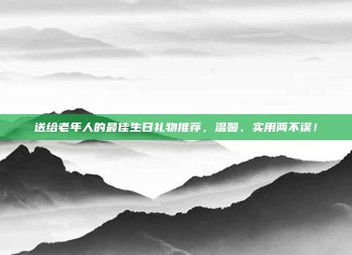 送给老年人的最佳生日礼物推荐，温馨、实用两不误！