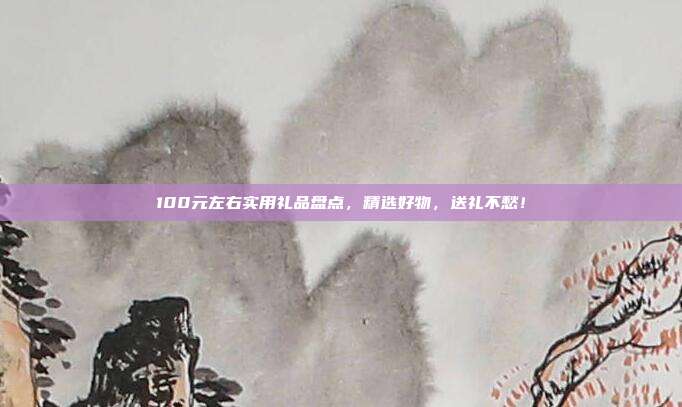 100元左右实用礼品盘点，精选好物，送礼不愁！
