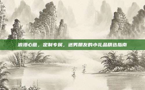 浪漫心意，定制专属，送男朋友的小礼品精选指南