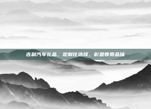 吉利汽车礼品，定制化选择，彰显尊贵品味
