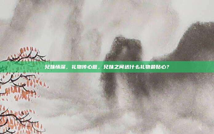 兄妹情深，礼物传心意，兄妹之间送什么礼物最贴心？