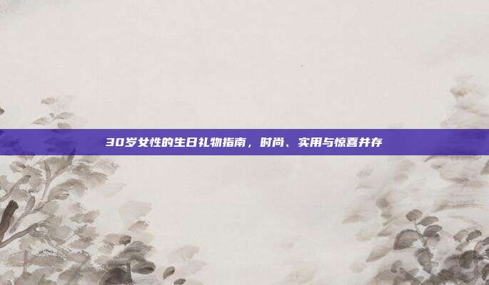 30岁女性的生日礼物指南，时尚、实用与惊喜并存