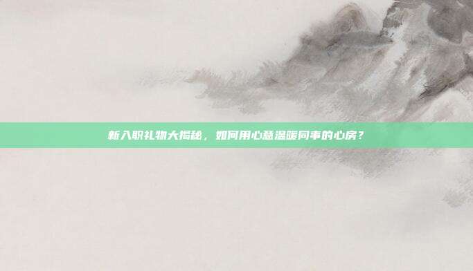 新入职礼物大揭秘，如何用心意温暖同事的心房？