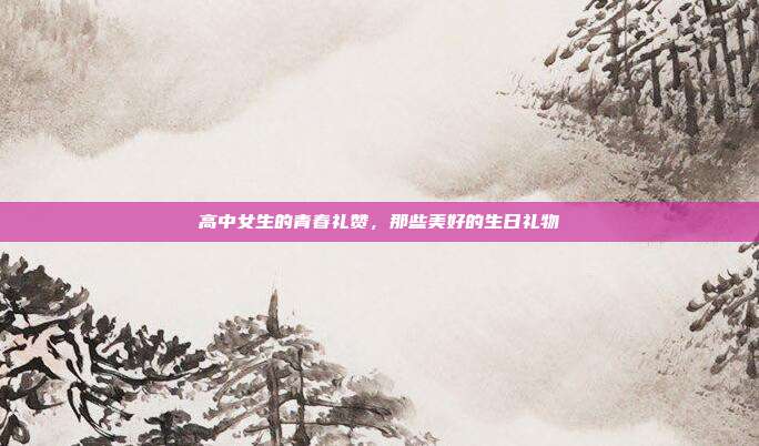 高中女生的青春礼赞，那些美好的生日礼物