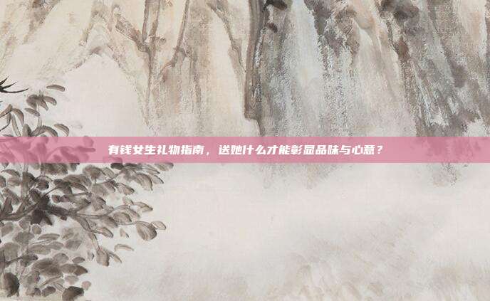 有钱女生礼物指南，送她什么才能彰显品味与心意？