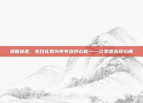 温馨送老，生日礼物为爷爷选对心意——让爱意永驻心间