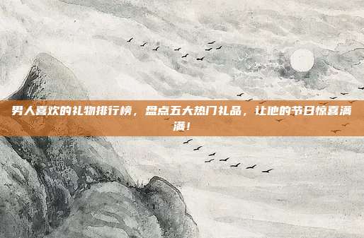 男人喜欢的礼物排行榜，盘点五大热门礼品，让他的节日惊喜满满！