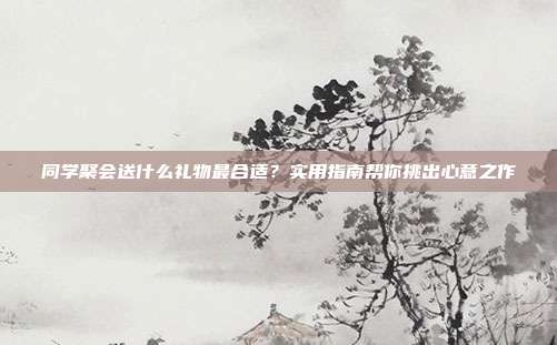同学聚会送什么礼物最合适？实用指南帮你挑出心意之作