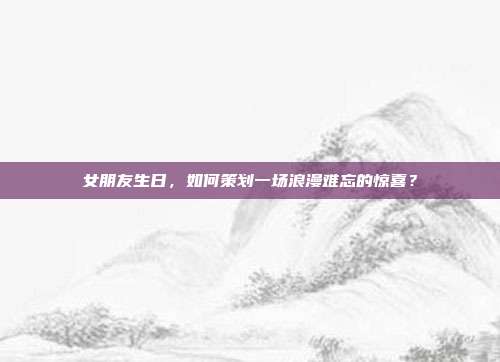 女朋友生日，如何策划一场浪漫难忘的惊喜？