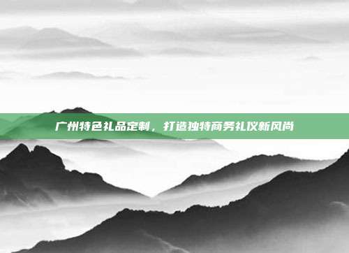 广州特色礼品定制，打造独特商务礼仪新风尚