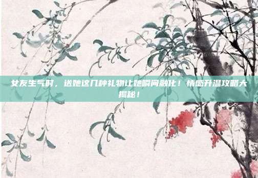女友生气时，送她这几种礼物让她瞬间融化！情感升温攻略大揭秘！