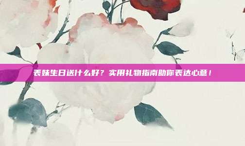 表妹生日送什么好？实用礼物指南助你表达心意！