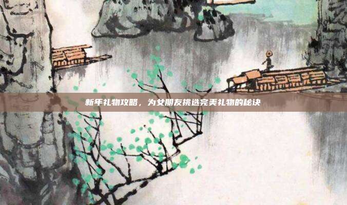 新年礼物攻略，为女朋友挑选完美礼物的秘诀