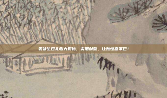 表妹生日礼物大揭秘，实用创意，让她惊喜不已！