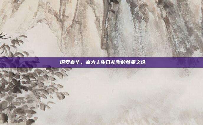 🎉 探索奢华，高大上生日礼物的尊贵之选 🎁