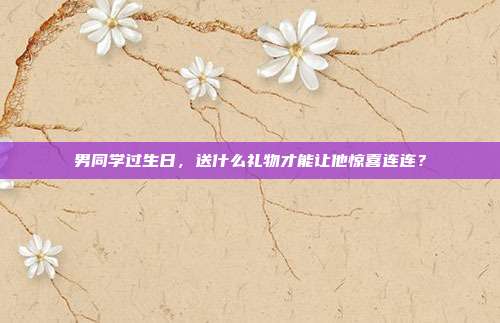 男同学过生日，送什么礼物才能让他惊喜连连？