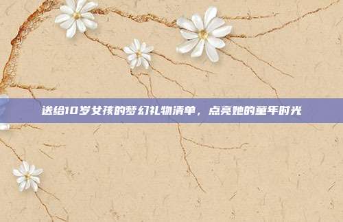 送给10岁女孩的梦幻礼物清单，点亮她的童年时光