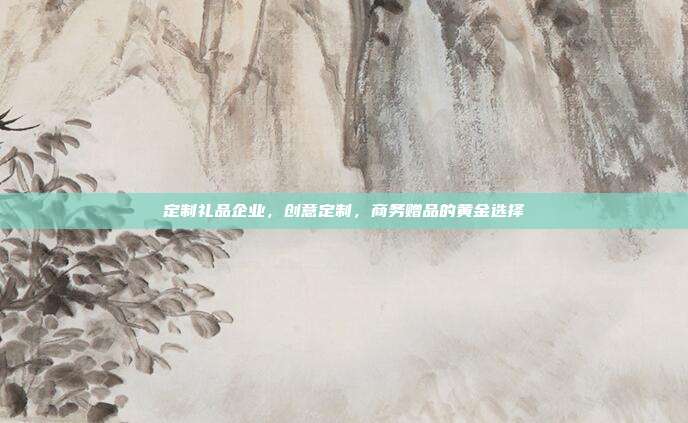 定制礼品企业，创意定制，商务赠品的黄金选择