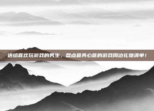 送给喜欢玩游戏的男生，盘点最具心意的游戏周边礼物清单！