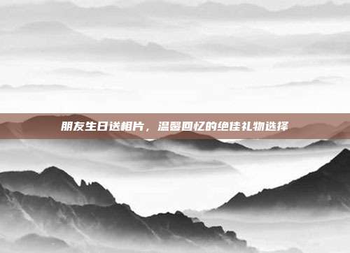 朋友生日送相片，温馨回忆的绝佳礼物选择