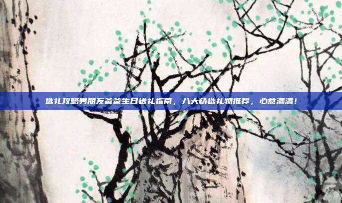 选礼攻略男朋友爸爸生日送礼指南，八大精选礼物推荐，心意满满！