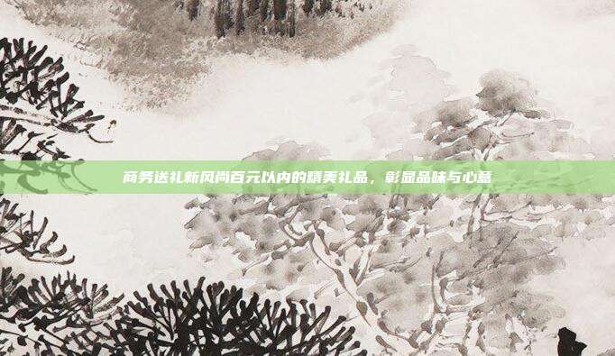 商务送礼新风尚百元以内的精美礼品，彰显品味与心意