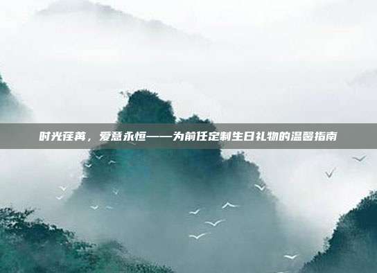 时光荏苒，爱意永恒——为前任定制生日礼物的温馨指南