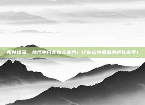 姐妹情深，搞怪生日礼物大集合！让你成为最潮的送礼高手！