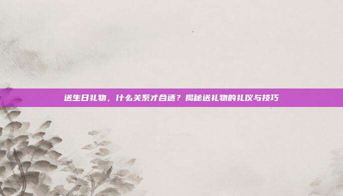 送生日礼物，什么关系才合适？揭秘送礼物的礼仪与技巧