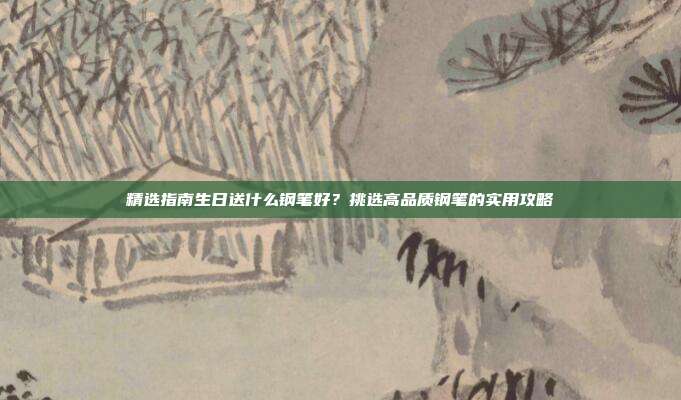 精选指南生日送什么钢笔好？挑选高品质钢笔的实用攻略