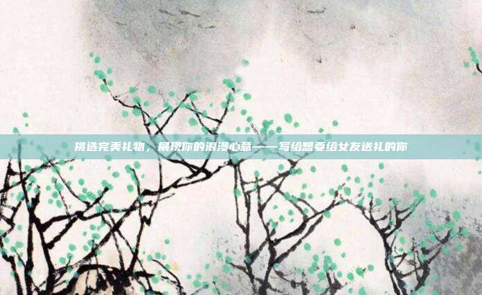 挑选完美礼物，展现你的浪漫心意——写给想要给女友送礼的你