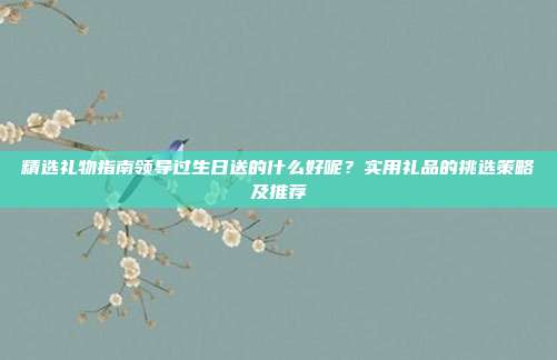 精选礼物指南领导过生日送的什么好呢？实用礼品的挑选策略及推荐