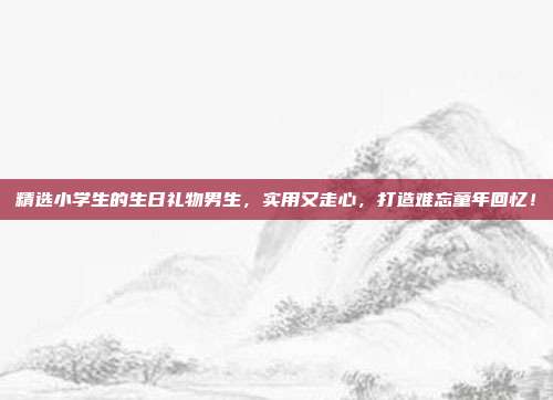 精选小学生的生日礼物男生，实用又走心，打造难忘童年回忆！