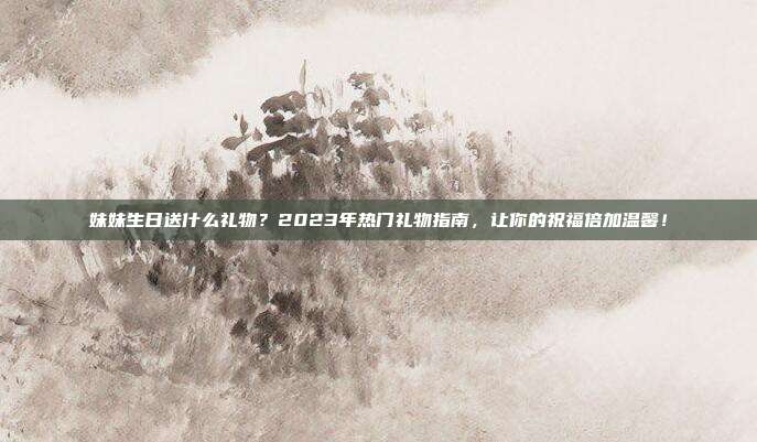 妹妹生日送什么礼物？2023年热门礼物指南，让你的祝福倍加温馨！