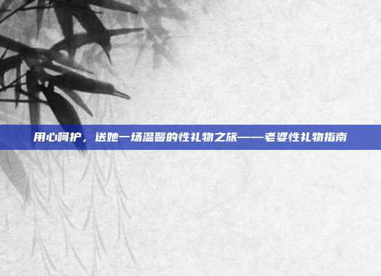 用心呵护，送她一场温馨的性礼物之旅——老婆性礼物指南
