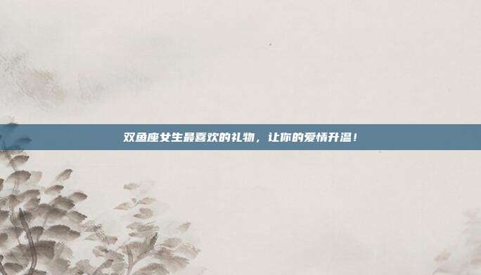 双鱼座女生最喜欢的礼物，让你的爱情升温！