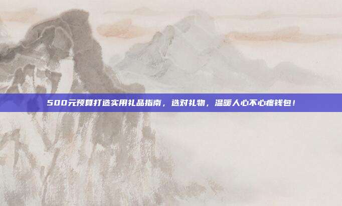 500元预算打造实用礼品指南，选对礼物，温暖人心不心疼钱包！